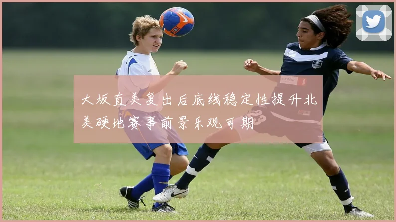 大坂直美复出后底线稳定性提升北美硬地赛事前景乐观可期