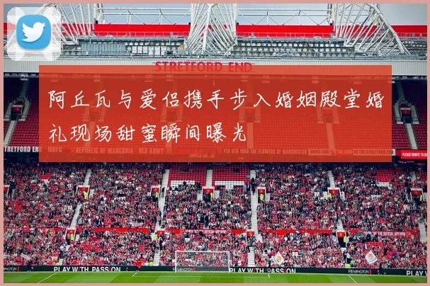 阿丘瓦与爱侣携手步入婚姻殿堂婚礼现场甜蜜瞬间曝光