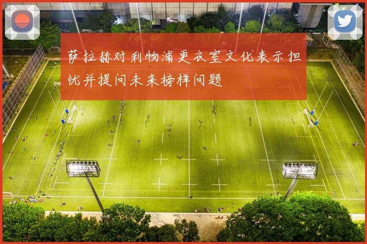 萨拉赫对利物浦更衣室文化表示担忧并提问未来榜样问题