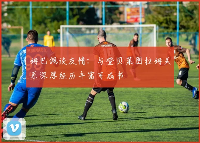 姆巴佩谈友情：与登贝莱图拉姆关系深厚经历丰富可成书