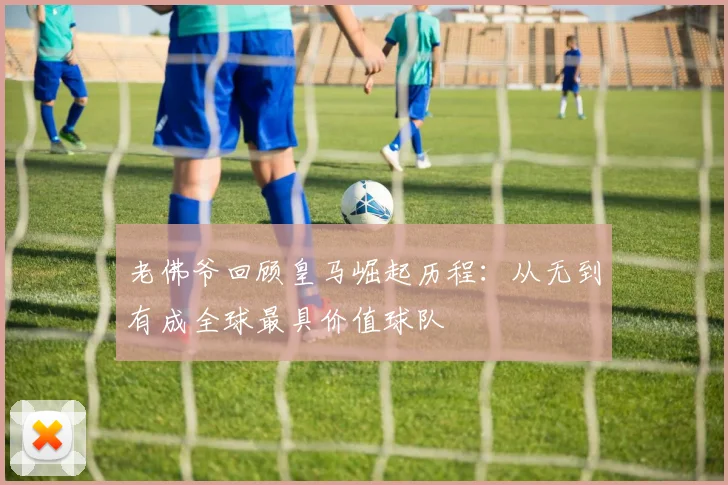 老佛爷回顾皇马崛起历程：从无到有成全球最具价值球队