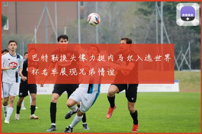 巴特勒换头像力挺内马尔入选世界杯名单展现兄弟情谊