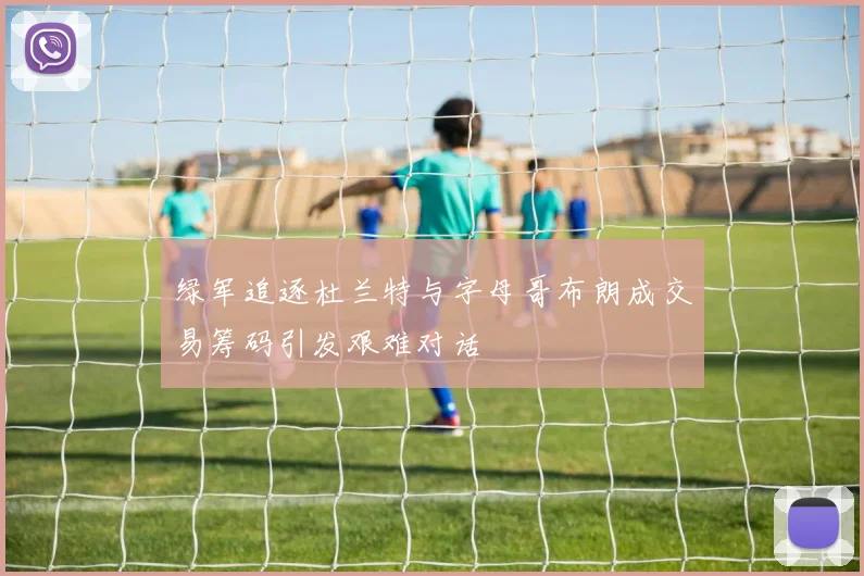 绿军追逐杜兰特与字母哥布朗成交易筹码引发艰难对话