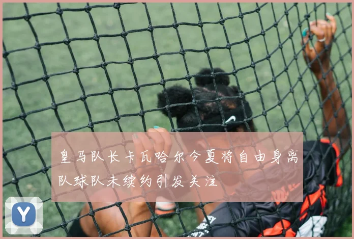 皇马队长卡瓦哈尔今夏将自由身离队球队未续约引发关注