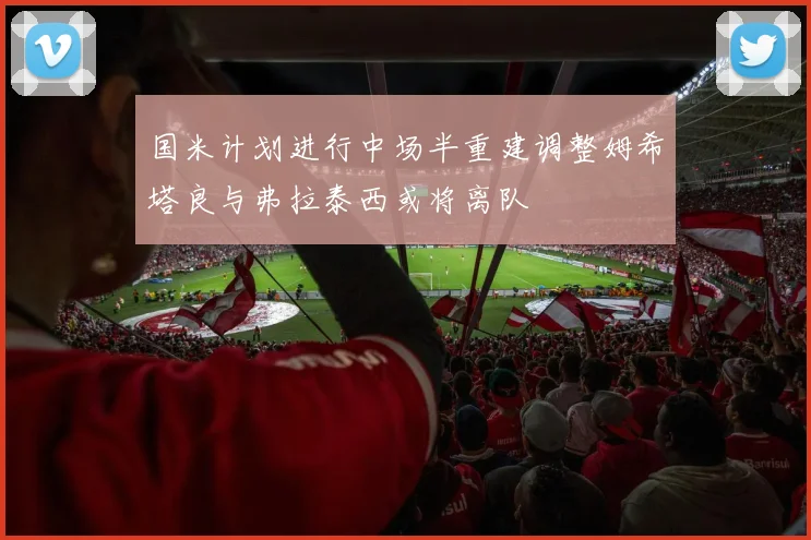 国米计划进行中场半重建调整姆希塔良与弗拉泰西或将离队