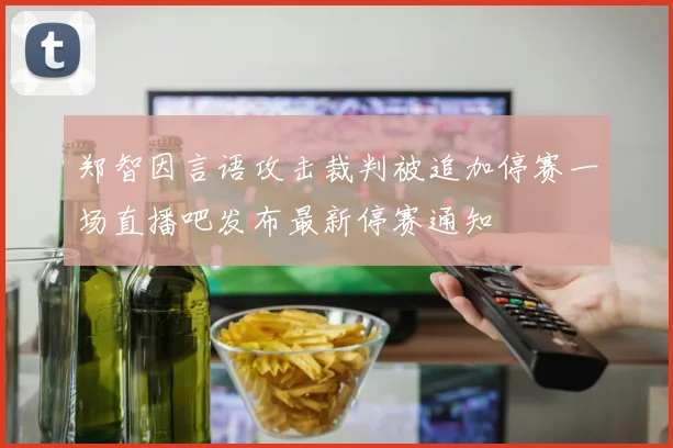 郑智因言语攻击裁判被追加停赛一场直播吧发布最新停赛通知